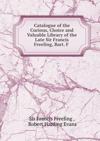 Catalogue of the Curious, Choice and Valuable Library of the Late Sir Francis Freeling, Bart. F .