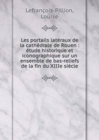 Les portails lateraux de la cathedrale de Rouen : etude historique et iconographique sur un ensemble de bas-reliefs de la fin du XIIIe siecle