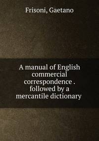 A manual of English commercial correspondence . followed by a mercantile dictionary
