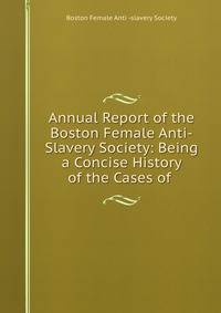 Annual Report of the Boston Female Anti-Slavery Society: Being a Concise History of the Cases of .