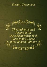 The Authenticated Report of the Discussion which Took Place in the Chapel of the Roman Catholic .