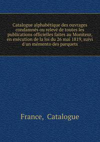 Catalogue alphabe?tique des ouvrages condamne?s ou releve? de toutes les publications officielles faites au Moniteur, en exe?cution de la loi du 26 mai 1819, suivi d'un me?mento des parquets