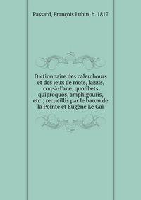 Dictionnaire des calembours et des jeux de mots, lazzis, coq-?-l'ane, quolibets quiproquos, amphigouris, etc.; recueillis par le baron de la Pointe et Eug?ne Le Gai