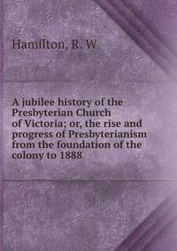 A jubilee history of the Presbyterian Church of Victoria; or, the rise and progress of Presbyterianism from the foundation of the colony to 1888