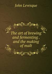The art of brewing and fermenting . and the making of malt