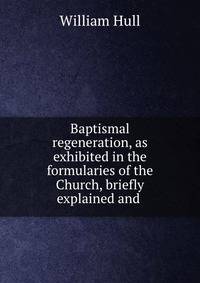 Baptismal regeneration, as exhibited in the formularies of the Church, briefly explained and .
