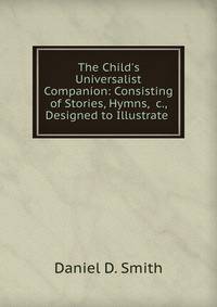 The Child's Universalist Companion: Consisting of Stories, Hymns, &amp;c., Designed to Illustrate .