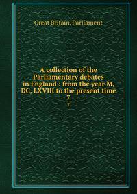 A collection of the Parliamentary debates in England : from the year M, DC, LXVIII to the present time. 7