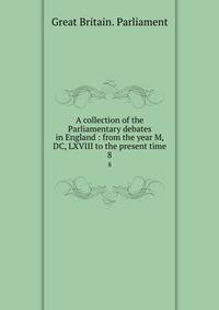 A collection of the Parliamentary debates in England : from the year M, DC, LXVIII to the present time. 8