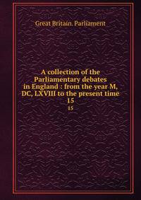 A collection of the Parliamentary debates in England : from the year M, DC, LXVIII to the present time. 15