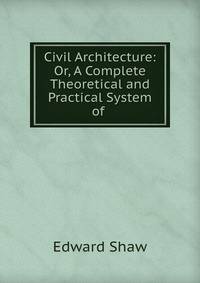 Civil Architecture: Or, A Complete Theoretical and Practical System of .