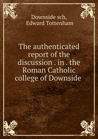 The authenticated report of the discussion . in . the Roman Catholic college of Downside .