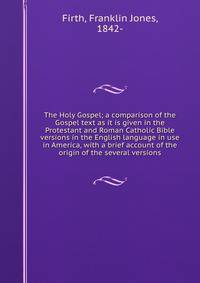 The Holy Gospel; a comparison of the Gospel text as it is given in the Protestant and Roman Catholic Bible versions in the English language in use in America, with a brief account of the origin of the several versions