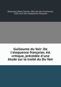 Guillaume du Vair: De l'eloquence fran?oise; ?d. critique, pr?c?d?e d'une ?tude sur la trait? du Du Vair