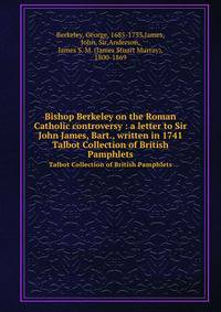 Bishop Berkeley on the Roman Catholic controversy : a letter to Sir John James, Bart., written in 1741. Talbot Collection of British Pamphlets