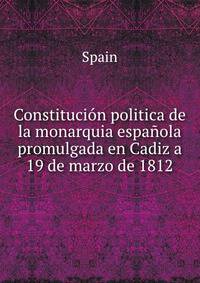 Constitucion politica de la monarquia espanola promulgada en Cadiz a 19 de marzo de 1812