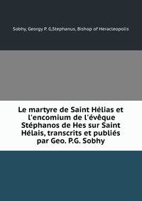 Le martyre de Saint H?lias et l'encomium de l'?v?que St?phanos de Hes sur Saint H?lais, transcrits et publi?s par Geo. P.G. Sobhy