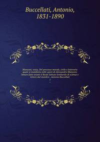 Manzoni; ossia, Del processo morale, civile e letterario quale si manifesta nelle opere di Alessandro Manzoni; letture fatte avanti il Reale Istituto lombardo di scienze e lettere dal membro . Antonio Buccellati. 1