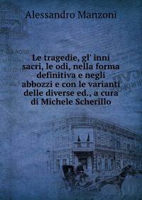Le tragedie, gl' inni sacri, le odi, nella forma definitiva e negli abbozzi e con le varianti delle diverse ed., a cura di Michele Scherillo