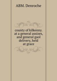 county of kilkenny. at a general assizes, and general gaol delivery, held at grace