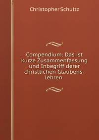 Compendium: Das ist kurze Zusammenfassung und Inbegriff derer christlichen Glaubens-lehren .
