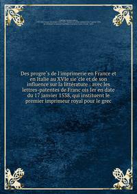 Des progre?s de l'imprimerie en France et en Italie au XVIe sie?cle et de son influence sur la litte?rature : avec les lettres-patentes de Franc?ois Ier en date du 17 janvier 1538, qui instituent le premier imprimeur royal pour le grec