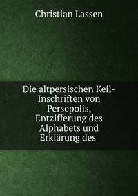 Die altpersischen Keil-Inschriften von Persepolis, Entzifferung des Alphabets und Erklarung des .