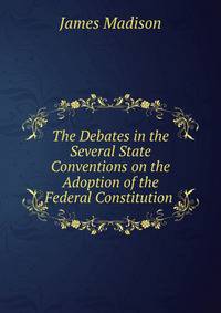 The Debates in the Several State Conventions on the Adoption of the Federal Constitution .