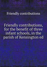 Friendly contributions, for the benefit of three infant schools, in the parish of Kensington ed .