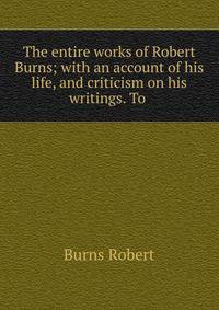 The entire works of Robert Burns; with an account of his life, and criticism on his writings. To .