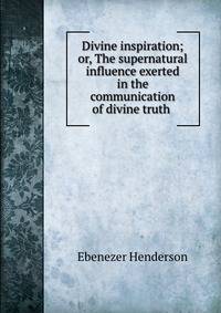 Divine inspiration; or, The supernatural influence exerted in the communication of divine truth .