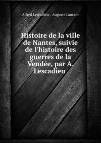 Histoire de la ville de Nantes, suivie de l'histoire des guerres de la Vend?e, par A. Lescadieu .