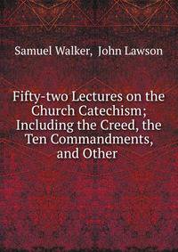 Fifty-two Lectures on the Church Catechism; Including the Creed, the Ten Commandments, and Other .