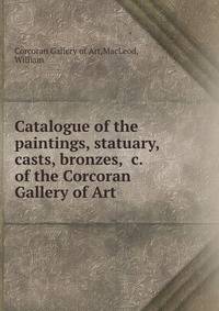 Catalogue of the paintings, statuary, casts, bronzes, &amp;c. of the Corcoran Gallery of Art