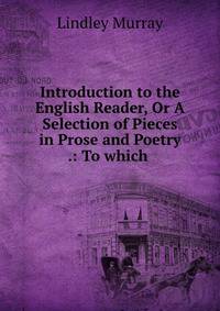 Introduction to the English Reader, Or A Selection of Pieces in Prose and Poetry .: To which .