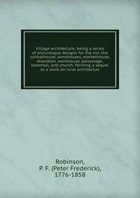 Village architecture, being a series of picturesque designs for the inn, the schoolhouse, almshouses, markethouse, shambles, workhouse, parsonage, townhall, and church: forming a sequel to a work on rural architectue
