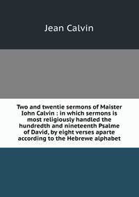 Two and twentie sermons of Maister Iohn Calvin : in which sermons is most religiously handled the hundredth and nineteenth Psalme of David, by eight verses aparte according to the Hebrewe alphabet