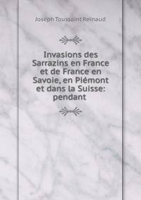 Invasions des Sarrazins en France et de France en Savoie, en Piemont et dans la Suisse: pendant .