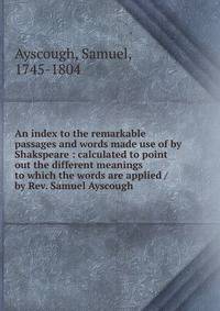 An index to the remarkable passages and words made use of by Shakspeare : calculated to point out the different meanings to which the words are applied / by Rev. Samuel Ayscough