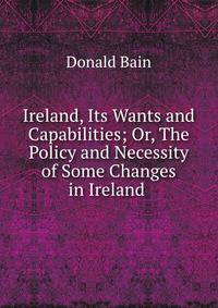 Ireland, Its Wants and Capabilities; Or, The Policy and Necessity of Some Changes in Ireland .