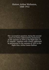 The vaccination question, being the second issue of a letter addressed by permission in the autumn of 1894 to the Right Hon. H.H. Asquith . together with a letter addressed by permission in the autumn of 1895 to the Right Hon. Arthur James Balfour