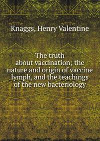 The truth about vaccination; the nature and origin of vaccine lymph, and the teachings of the new bacteriology