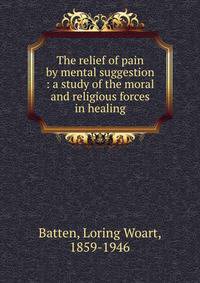 The relief of pain by mental suggestion : a study of the moral and religious forces in healing