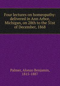 Four lectures on homeopathy: delivered in Ann Arbor, Michigan, on 28th to the 31st of December, 1868