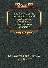 The History of the Ancient Palace and Late Houses of Parliament at Westminster: Embracing .