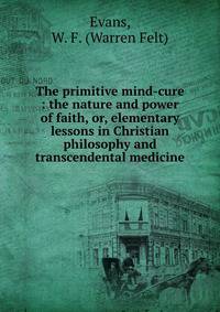 The primitive mind-cure : the nature and power of faith, or, elementary lessons in Christian philosophy and transcendental medicine