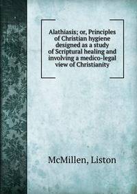 Alathiasis; or, Principles of Christian hygiene designed as a study of Scriptural healing and involving a medico-legal view of Christianity
