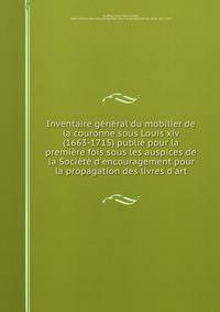 Inventaire g?n?ral du mobilier de la couronne sous Louis xiv (1663-1715) publi? pour la premi?re fois sous les auspices de la Soci?t? d'encouragement pour la propagation des livres d'art