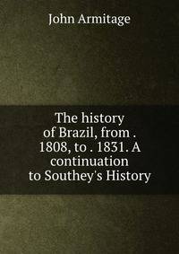 The history of Brazil, from . 1808, to . 1831. A continuation to Southey's History