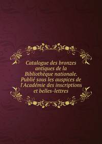 Catalogue des bronzes antiques de la Biblioth?que nationale. Publi? sous les auspices de l'Acad?mie des inscriptions et belles-lettres